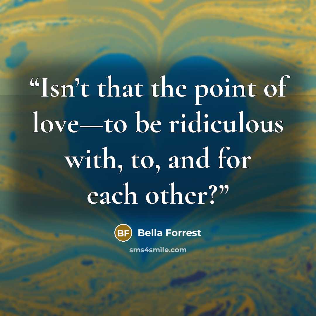 “Isn’t that the point of love—to be ridiculous with, to, and for each other?” quote by Bella Forrest