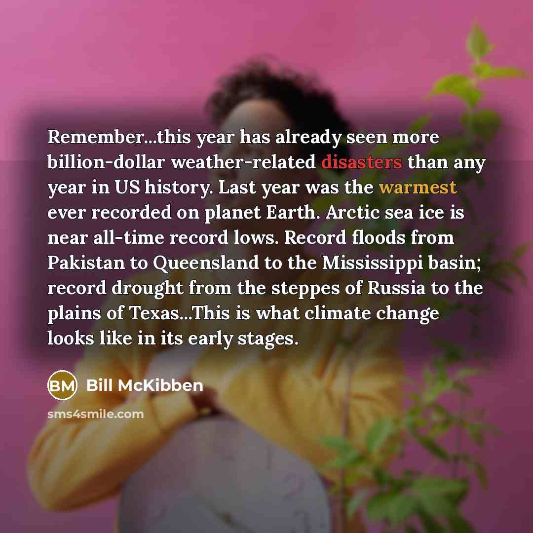 “Remember...this year has already seen more billion-dollar weather-related disasters than any year in US history. Last year was the warmest ever recorded on planet Earth. Arctic sea ice is near all-time record lows. Record floods from Pakistan to Queensland to the Mississippi basin; record drought…” quote by Bill McKibben
