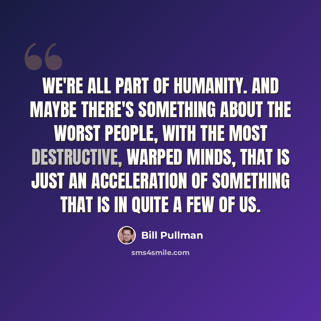 “We're all part of humanity. And maybe there's something about the worst people, with the most destructive, warped minds, that is just an acceleration of something that is in quite a few of us.” quote by Bill Pullman