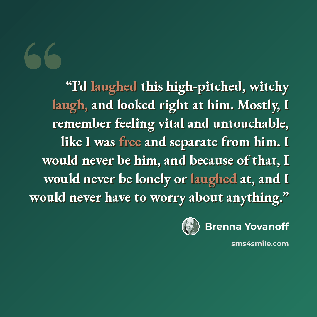“I’d laughed this high-pitched, witchy laugh, and looked right at him. Mostly, I remember feeling vital and untouchable, like I was free and separate from him. I would never be him, and because of that, I would never be lonely or laughed at, and I would never have to worry about anything.” quote by Brenna Yovanoff