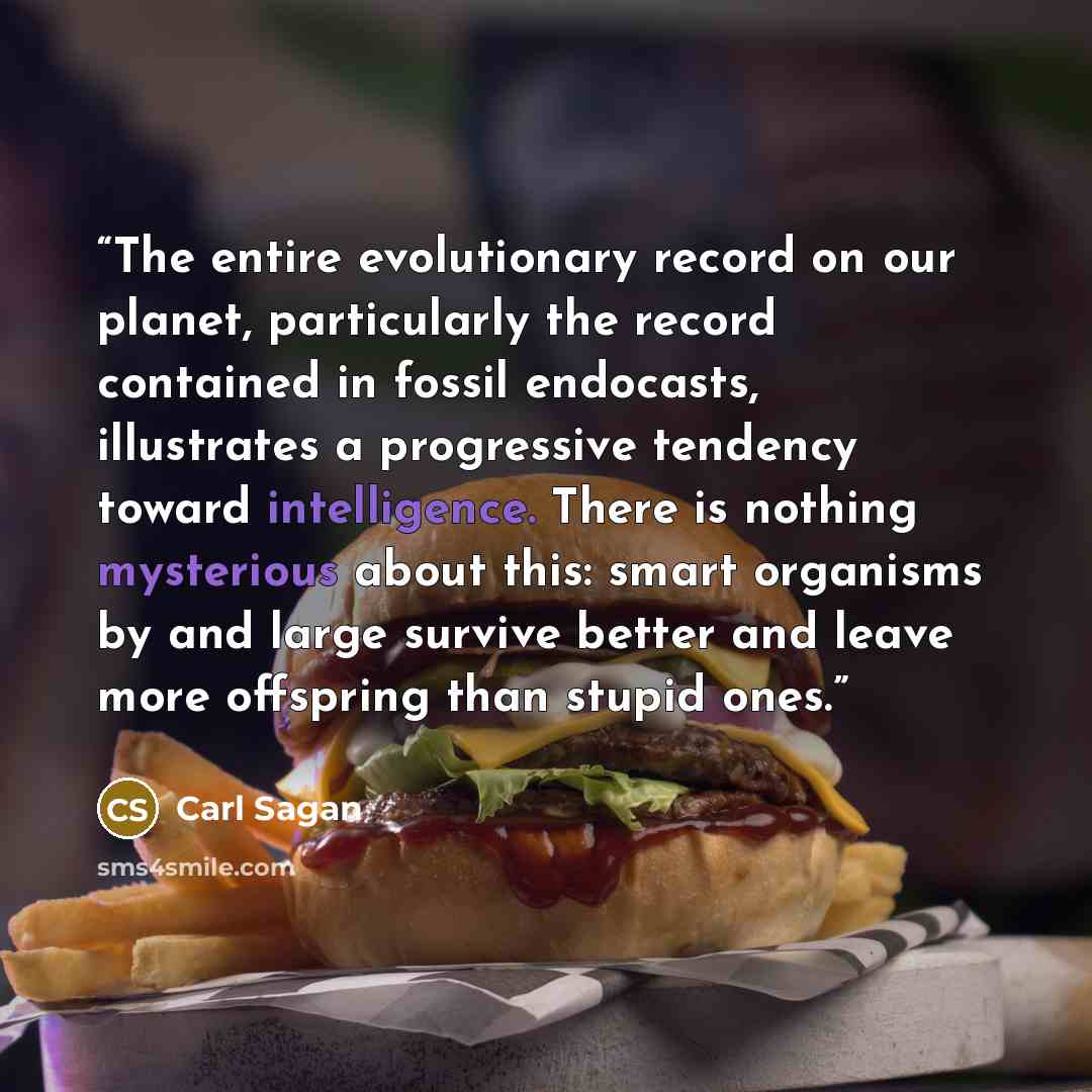 “The entire evolutionary record on our planet, particularly the record contained in fossil endocasts, illustrates a progressive tendency toward intelligence. There is nothing mysterious about this: smart organisms by and large survive better and leave more offspring than stupid ones.” quote by Carl Sagan