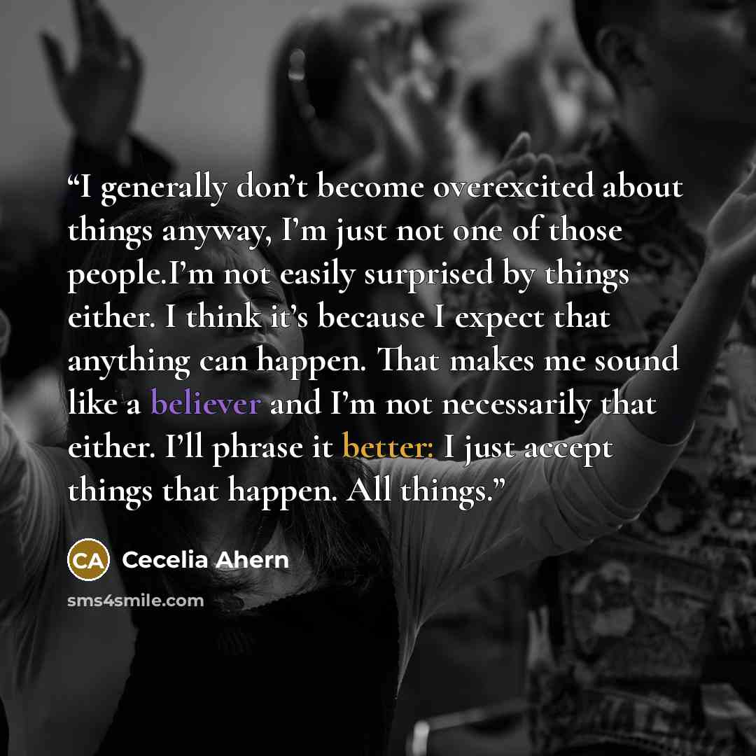 “I generally don’t become overexcited about things anyway, I’m just not one of those people.I’m not easily surprised by things either. I think it’s because I expect that anything can happen. That makes me sound like a believer and I’m not necessarily that either. I’ll phrase it better: I just…” quote by Cecelia Ahern