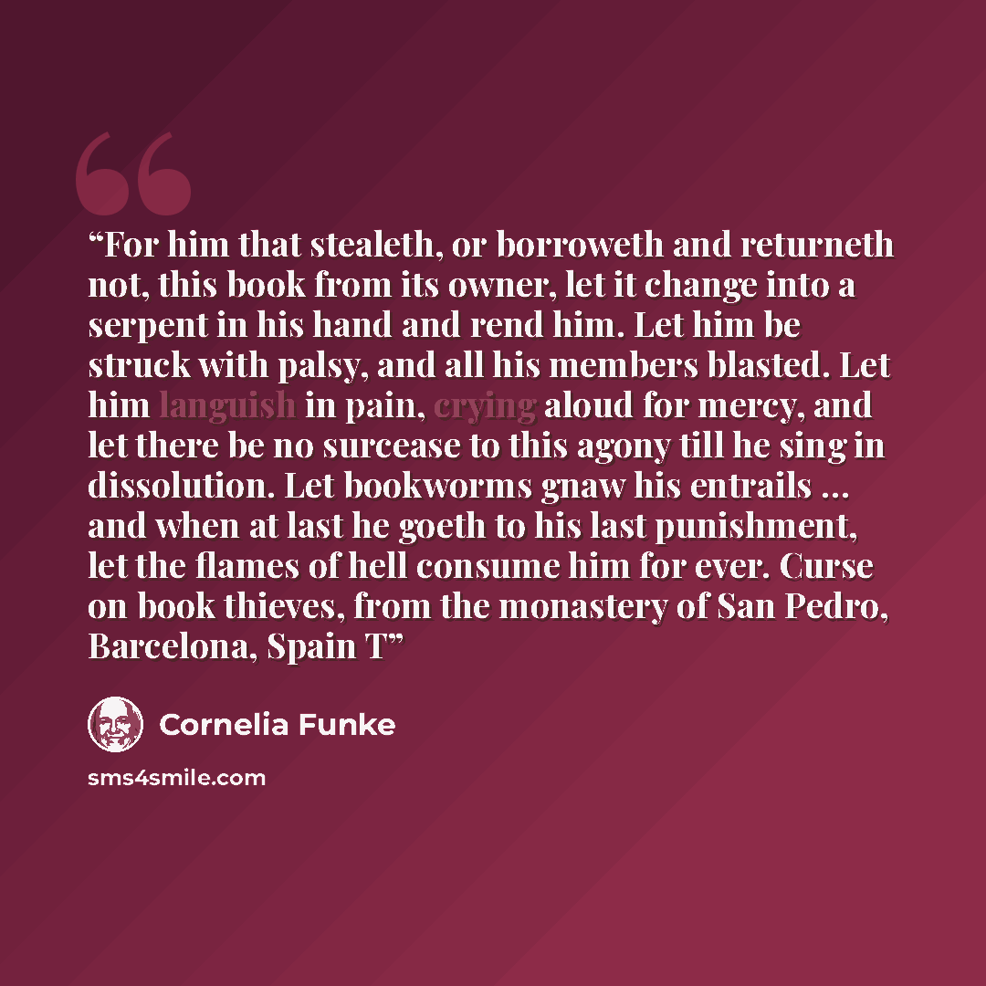 “For him that stealeth, or borroweth and returneth not, this book from its owner, let it change into a serpent in his hand and rend him. Let him be struck with palsy, and all his members blasted. Let him languish in pain, crying aloud for mercy, and let there be no surcease to this agony till he…” quote by Cornelia Funke