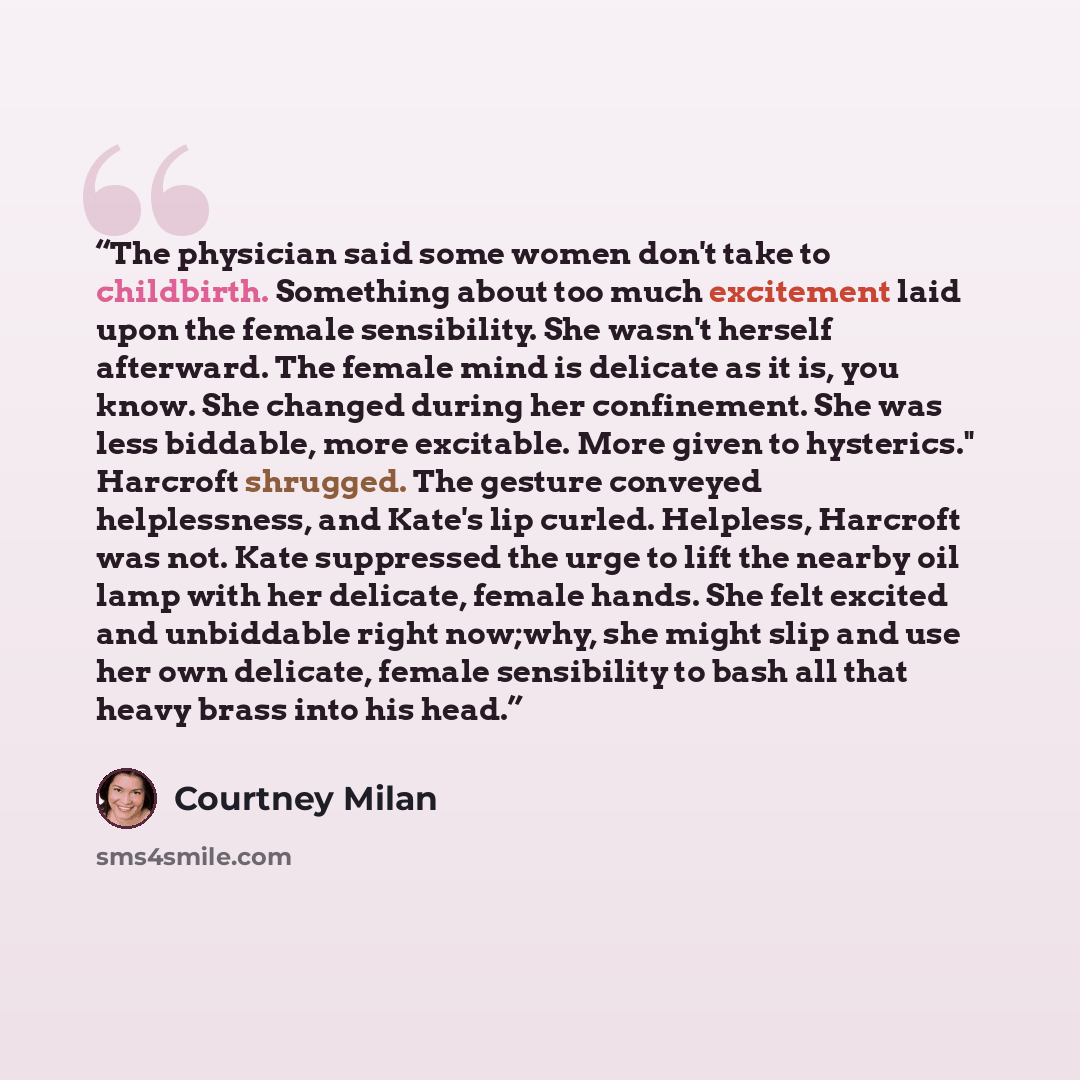 “The physician said some women don't take to childbirth. Something about too much excitement laid upon the female sensibility. She wasn't herself afterward. The female mind is delicate as it is, you know. She changed during her confinement. She was less biddable, more excitable. More given to…” quote by Courtney Milan