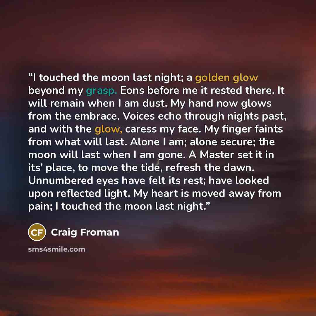 “I touched the moon last night; a golden glow beyond my grasp. Eons before me it rested there. It will remain when I am dust. My hand now glows from the embrace. Voices echo through nights past, and with the glow, caress my face. My finger faints from what will last. Alone I am; alone secure; the…” quote by Craig Froman