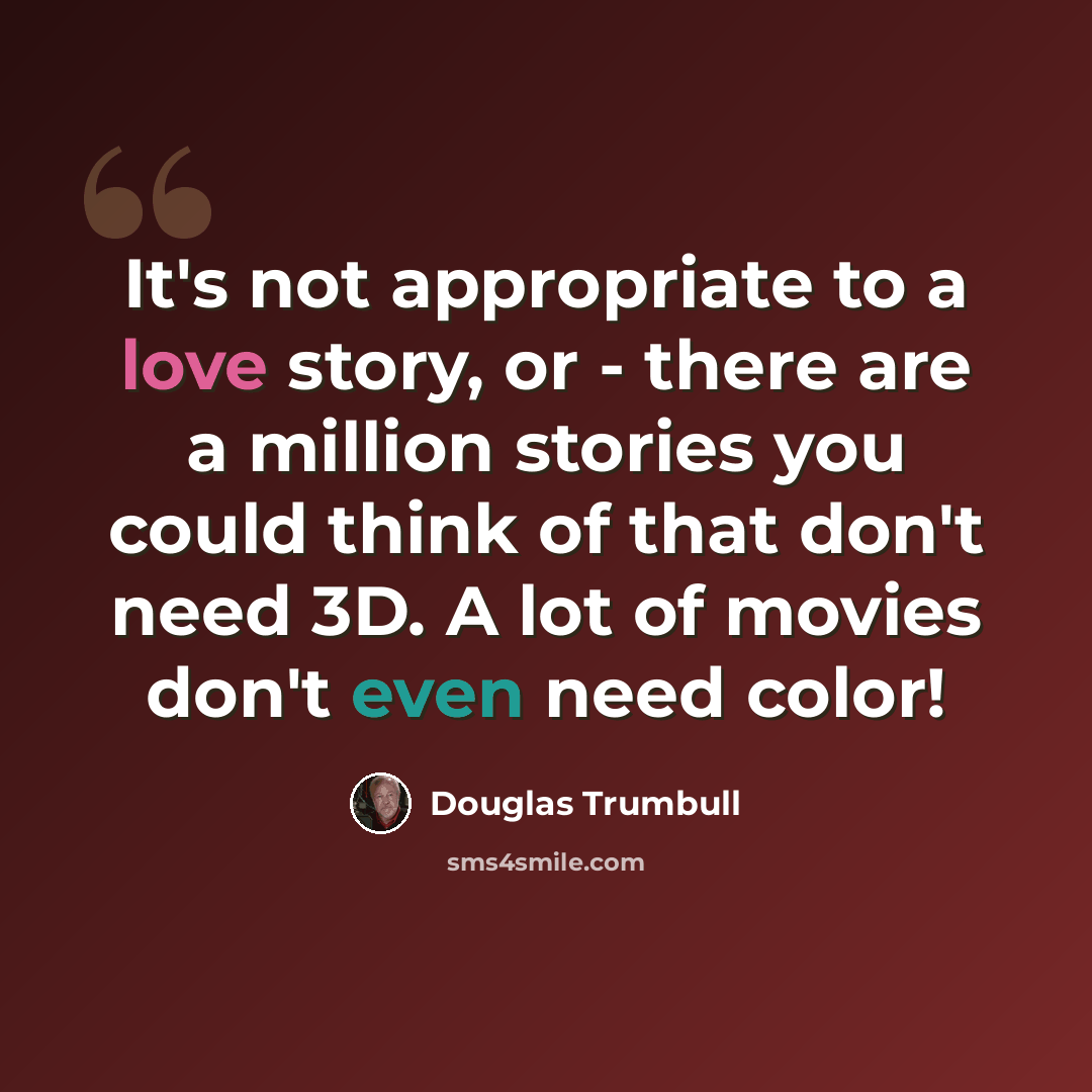 “It's not appropriate to a love story, or - there are a million stories you could think of that don't need 3D. A lot of movies don't even need color!” quote by Douglas Trumbull