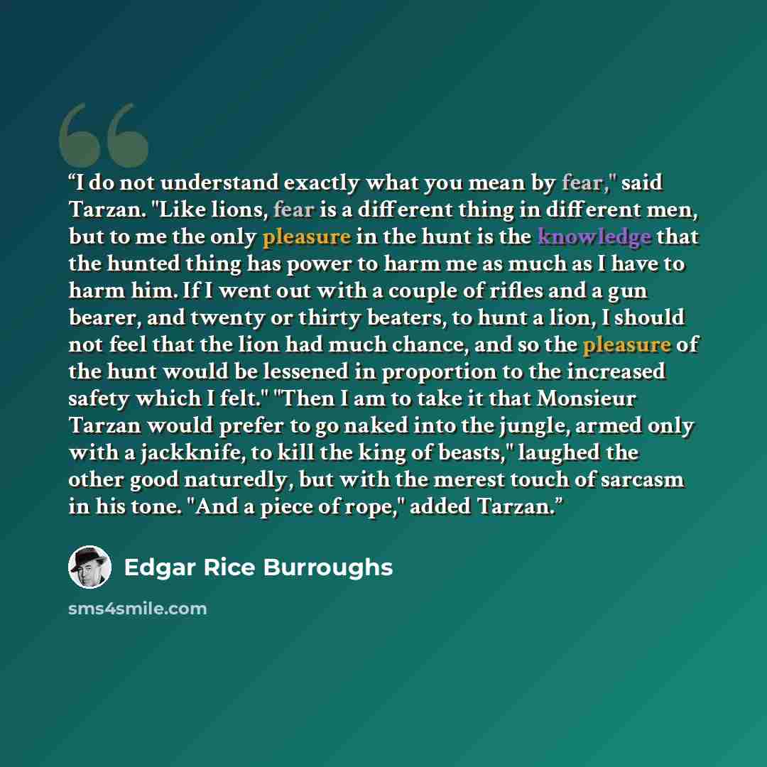 “I do not understand exactly what you mean by fear," said Tarzan. "Like lions, fear is a different thing in different men, but to me the only pleasure in the hunt is the knowledge that the hunted thing has power to harm me as much as I have to harm him. If I went out with a couple of rifles and a…” quote by Edgar Rice Burroughs