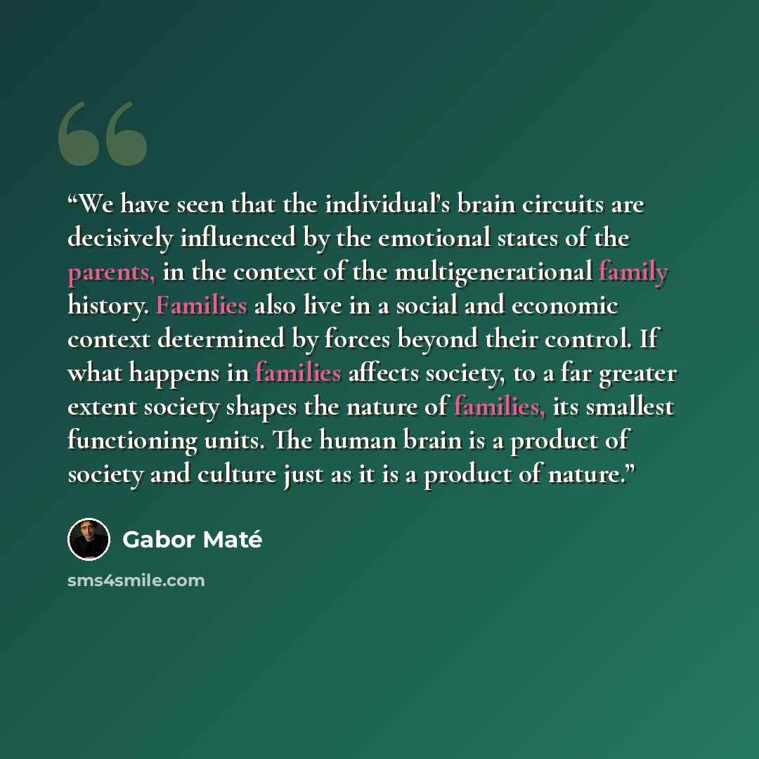 “We have seen that the individual’s brain circuits are decisively influenced by the emotional states of the parents, in the context of the multigenerational family history. Families also live in a social and economic context determined by forces beyond their control. If what happens in families…” quote by Gabor Maté