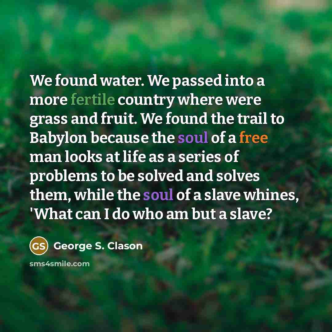 “We found water. We passed into a more fertile country where were grass and fruit. We found the trail to Babylon because the soul of a free man looks at life as a series of problems to be solved and solves them, while the soul of a slave whines, 'What can I do who am but a slave?” quote by George S. Clason