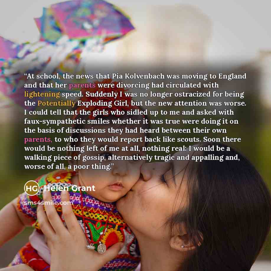 “At school, the news that Pia Kolvenbach was moving to England and that her parents were divorcing had circulated with lightening speed. Suddenly I was no longer ostracized for being the Potentially Exploding Girl, but the new attention was worse. I could tell that the girls who sidled up to me and…” quote by Helen Grant