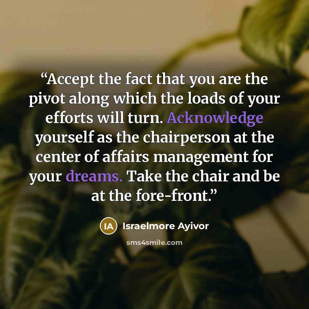 “Accept the fact that you are the pivot along which the loads of your efforts will turn. Acknowledge yourself as the chairperson at the center of affairs management for your dreams. Take the chair and be at the fore-front.” quote by Israelmore Ayivor