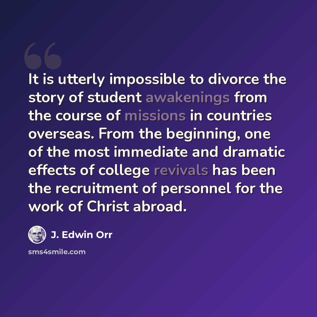 “It is utterly impossible to divorce the story of student awakenings from the course of missions in countries overseas. From the beginning, one of the most immediate and dramatic effects of college revivals has been the recruitment of personnel for the work of Christ abroad.” quote by J. Edwin Orr