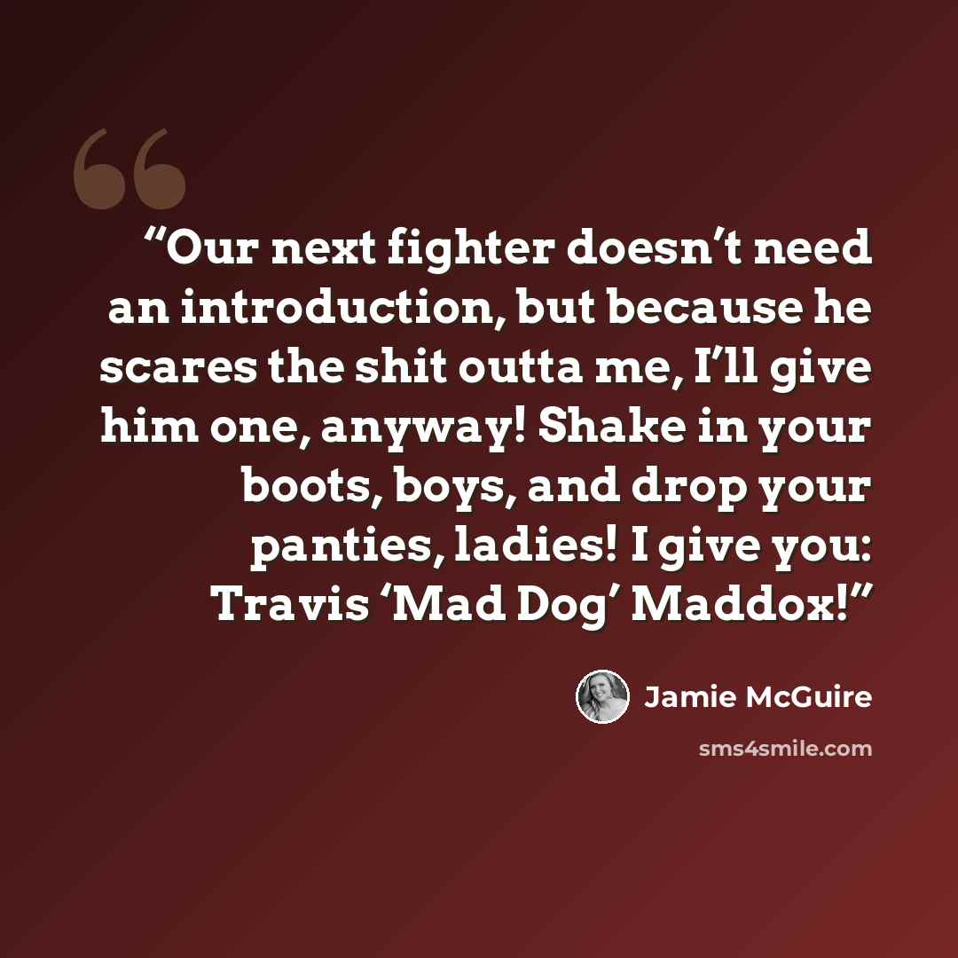 “Our next fighter doesn’t need an introduction, but because he scares the shit outta me, I’ll give him one, anyway! Shake in your boots, boys, and drop your panties, ladies! I give you: Travis ‘Mad Dog’ Maddox!” quote by Jamie McGuire