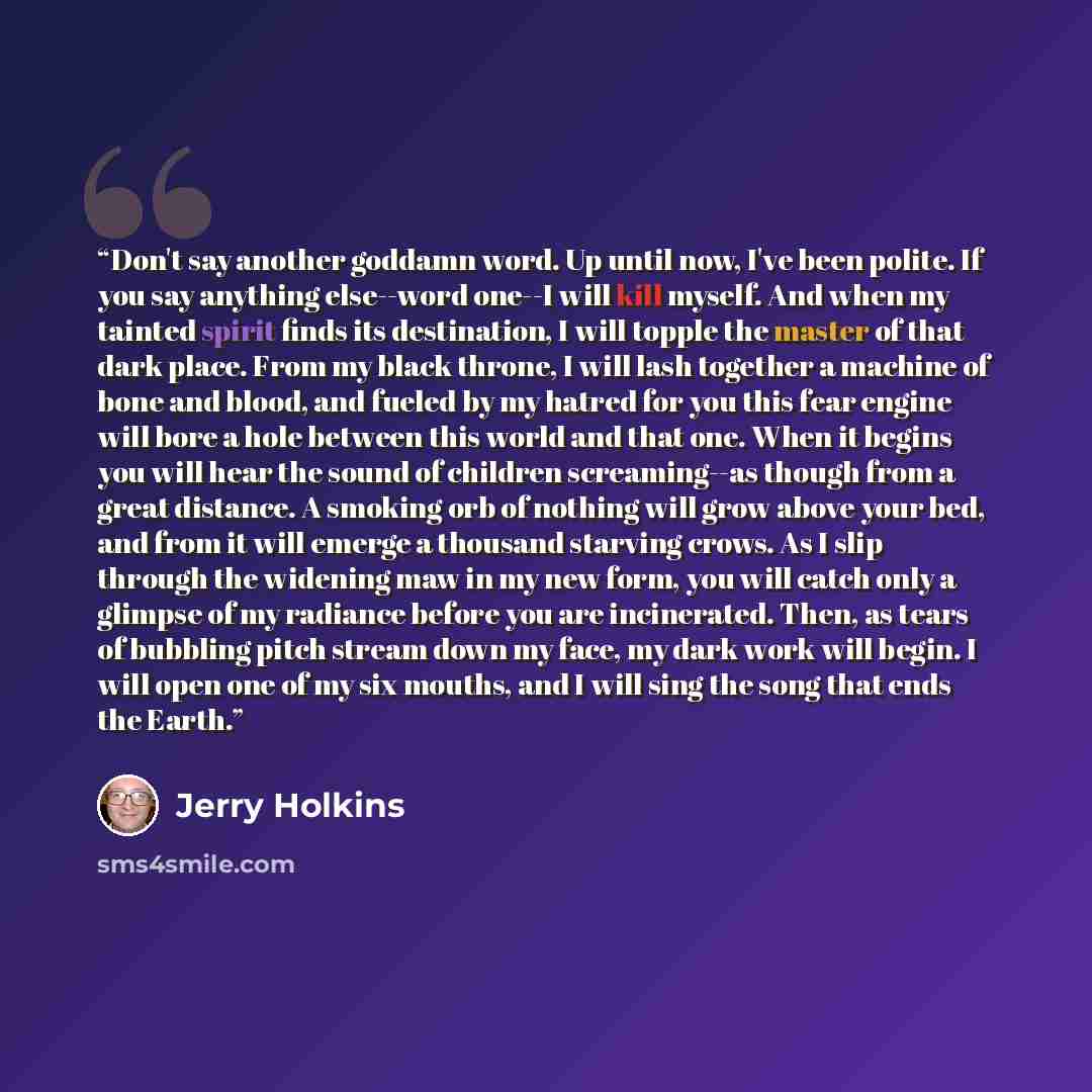 “Don't say another goddamn word. Up until now, I've been polite. If you say anything else--word one--I will kill myself. And when my tainted spirit finds its destination, I will topple the master of that dark place. From my black throne, I will lash together a machine of bone and blood, and fueled…” quote by Jerry Holkins