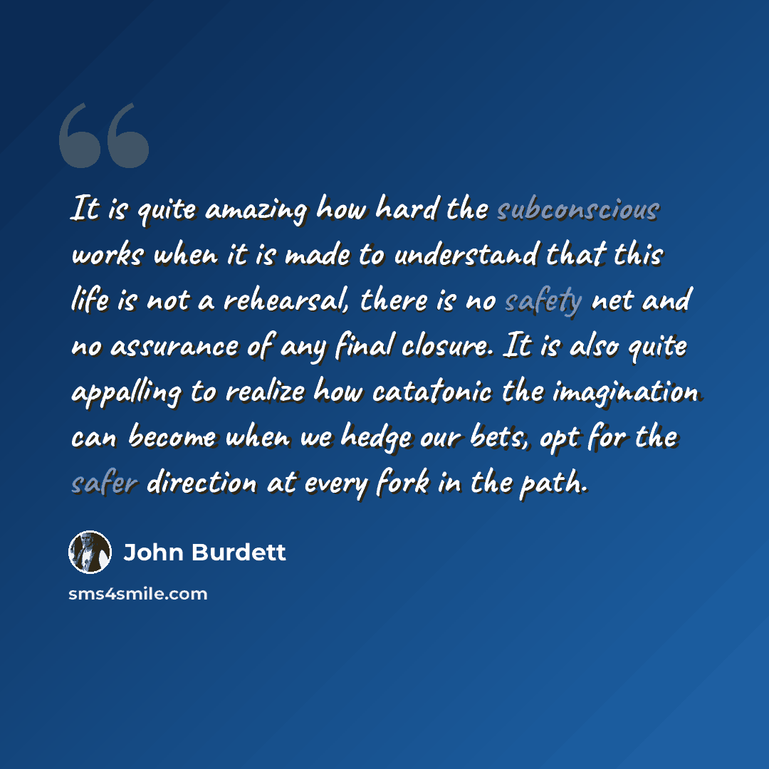 “It is quite amazing how hard the subconscious works when it is made to understand that this life is not a rehearsal, there is no safety net and no assurance of any final closure. It is also quite appalling to realize how catatonic the imagination can become when we hedge our bets, opt for the…” quote by John Burdett