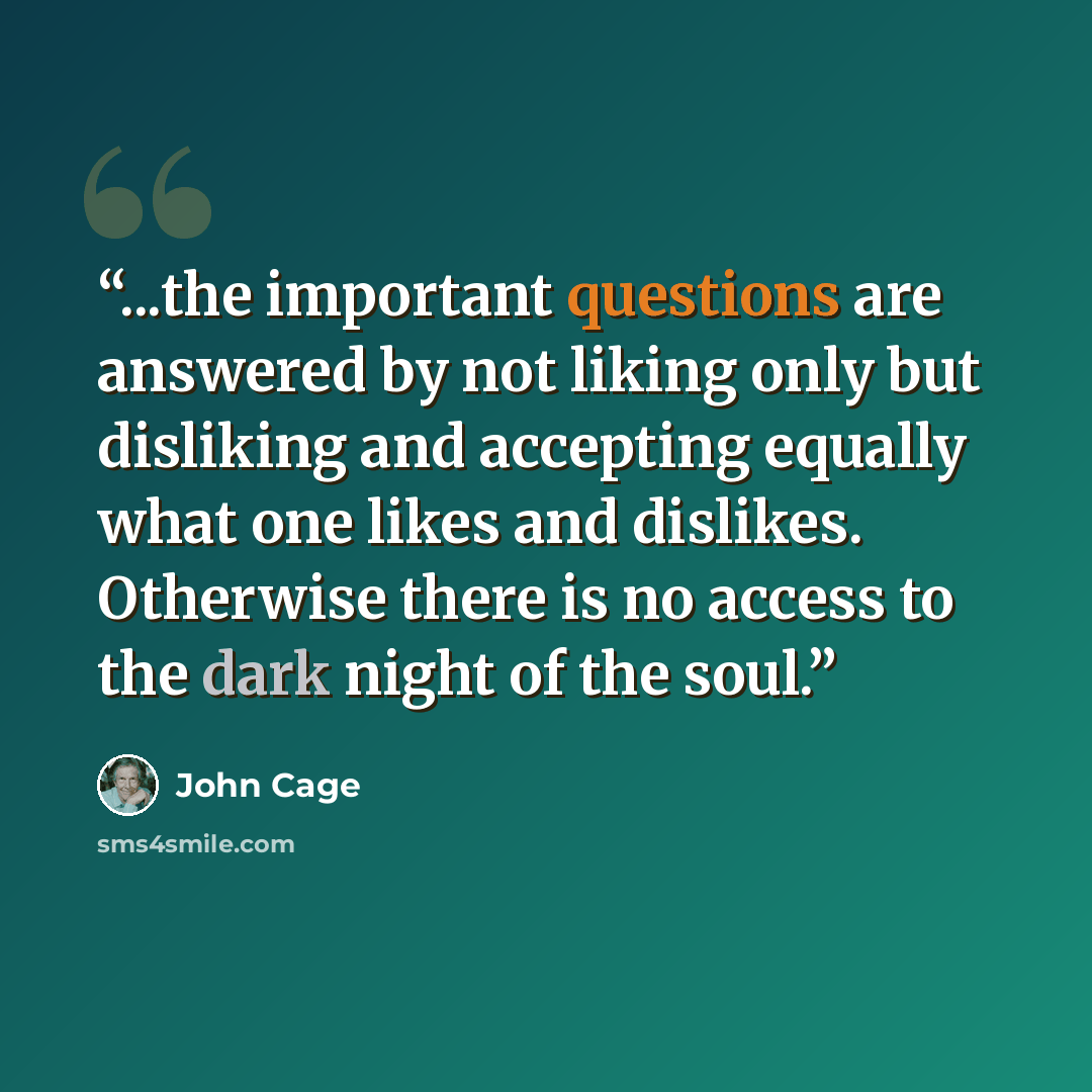 “...the important questions are answered by not liking only but disliking and accepting equally what one likes and dislikes. Otherwise there is no access to the dark night of the soul.” quote by John Cage