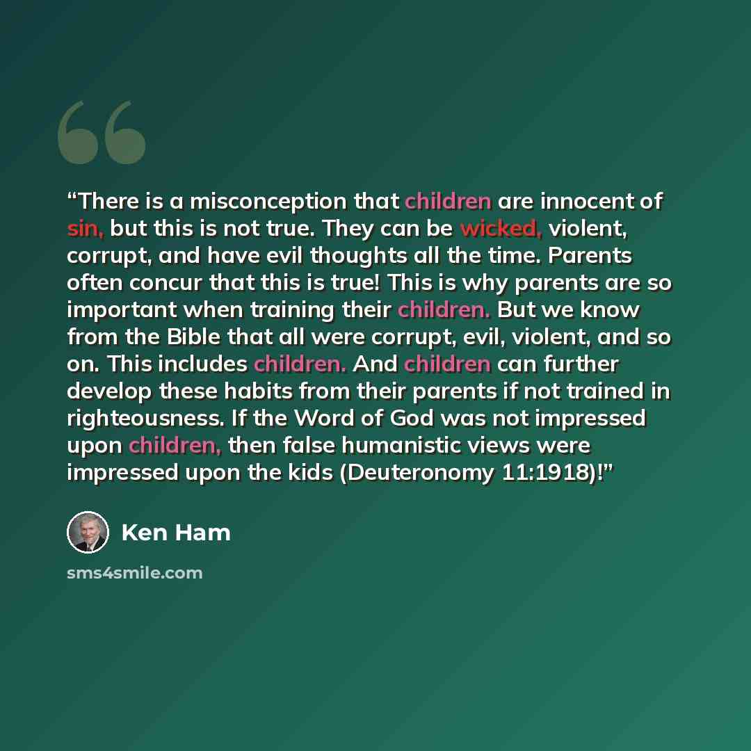 “There is a misconception that children are innocent of sin, but this is not true. They can be wicked, violent, corrupt, and have evil thoughts all the time. Parents often concur that this is true! This is why parents are so important when training their children. But we know from the Bible that…” quote by Ken Ham
