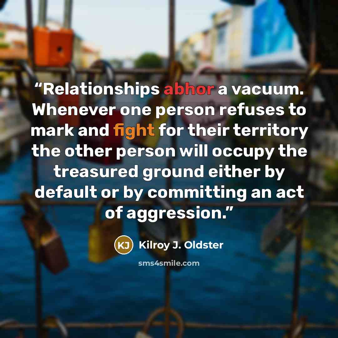 “Relationships abhor a vacuum. Whenever one person refuses to mark and fight for their territory the other person will occupy the treasured ground either by default or by committing an act of aggression.” quote by Kilroy J. Oldster