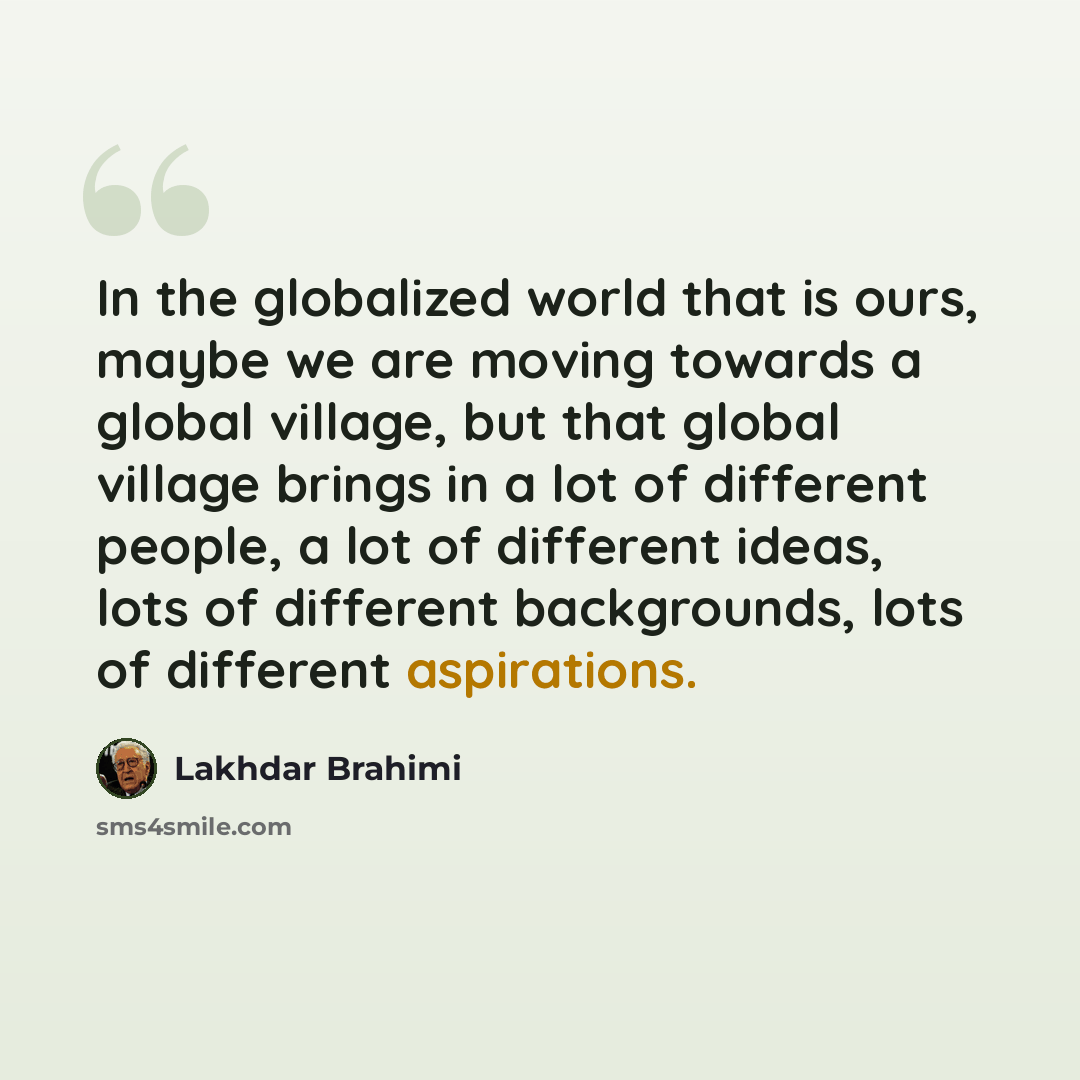 “In the globalized world that is ours, maybe we are moving towards a global village, but that global village brings in a lot of different people, a lot of different ideas, lots of different backgrounds, lots of different aspirations.” quote by Lakhdar Brahimi