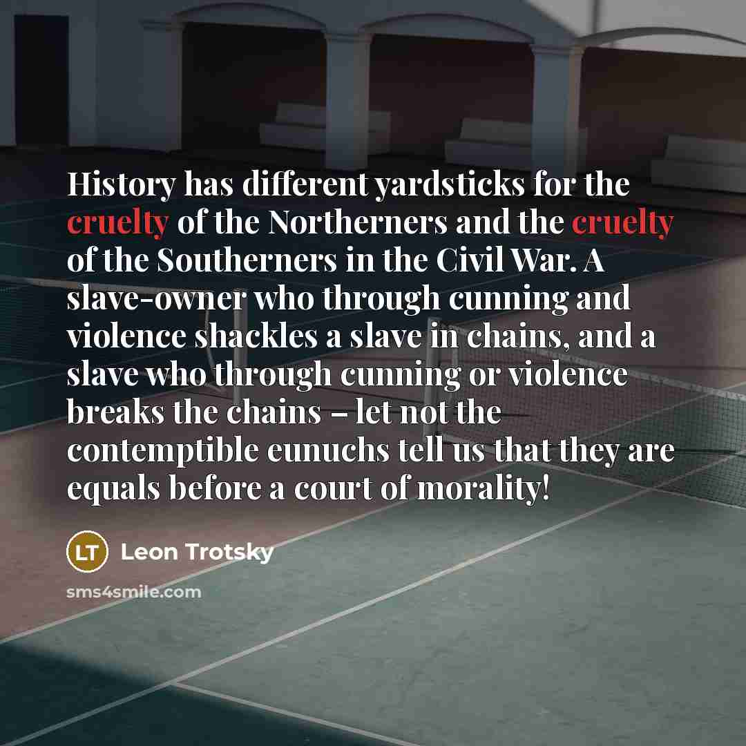 “History has different yardsticks for the cruelty of the Northerners and the cruelty of the Southerners in the Civil War. A slave-owner who through cunning and violence shackles a slave in chains, and a slave who through cunning or violence breaks the chains – let not the contemptible eunuchs tell…” quote by Leon Trotsky