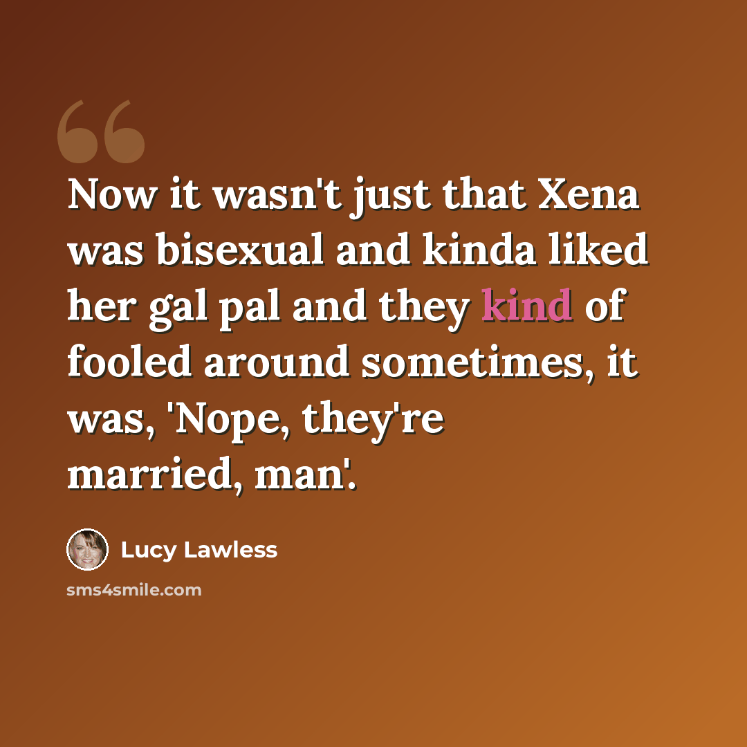 “Now it wasn't just that Xena was bisexual and kinda liked her gal pal and they kind of fooled around sometimes, it was, 'Nope, they're married, man'.” quote by Lucy Lawless