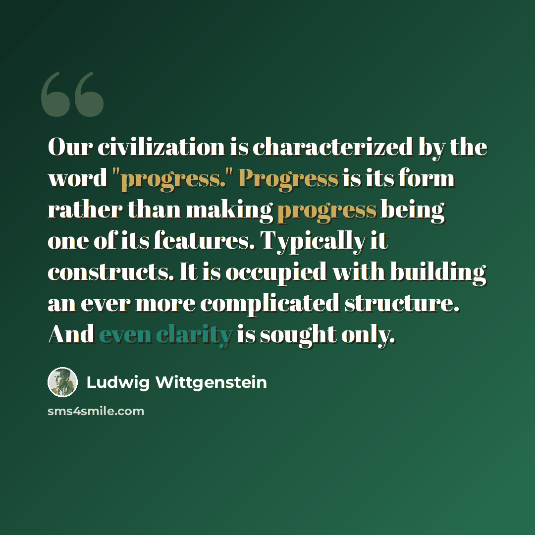 “Our civilization is characterized by the word "progress." Progress is its form rather than making progress being one of its features. Typically it constructs. It is occupied with building an ever more complicated structure. And even clarity is sought only.” quote by Ludwig Wittgenstein