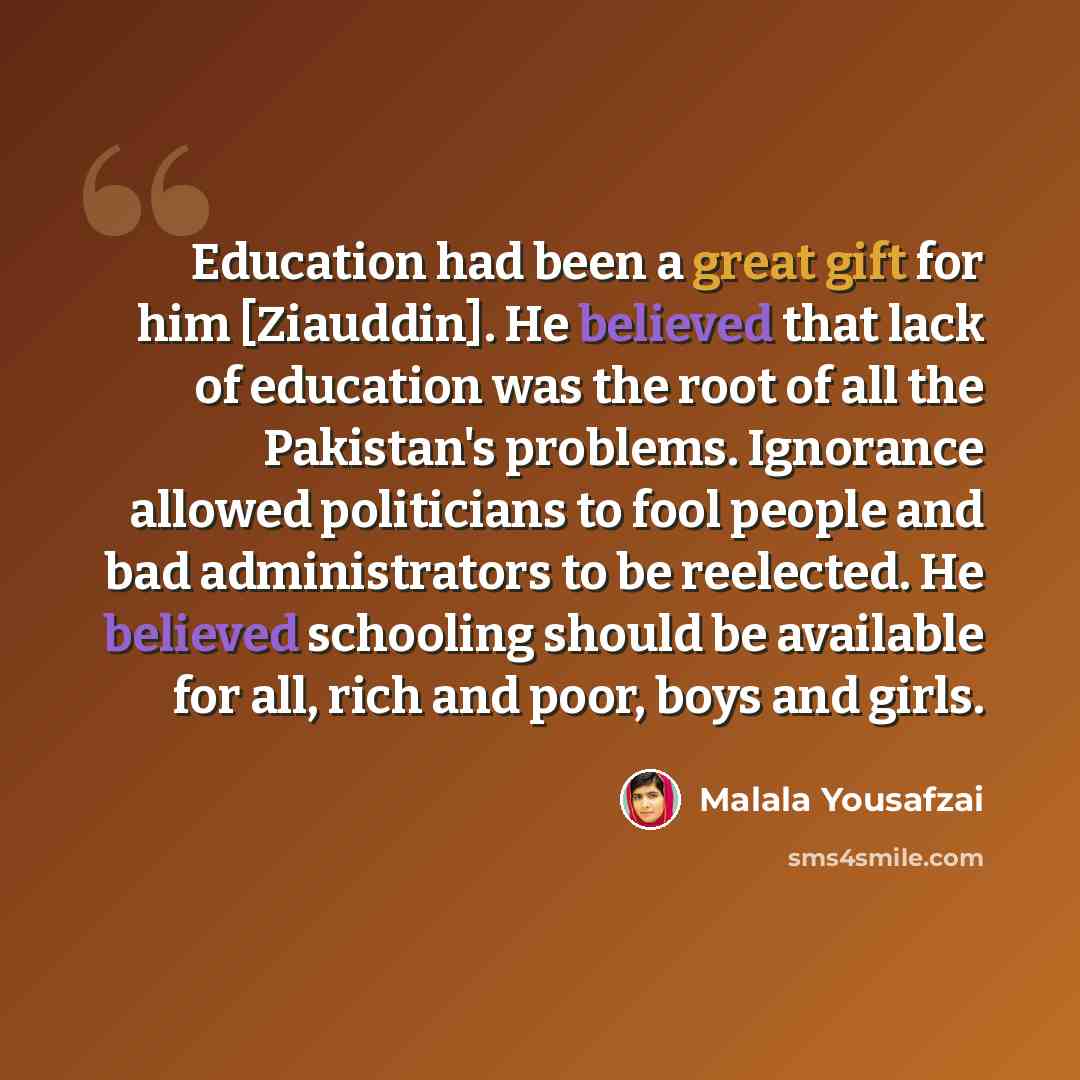 “Education had been a great gift for him [Ziauddin]. He believed that lack of education was the root of all the Pakistan's problems. Ignorance allowed politicians to fool people and bad administrators to be reelected. He believed schooling should be available for all, rich and poor, boys and girls.” quote by Malala Yousafzai