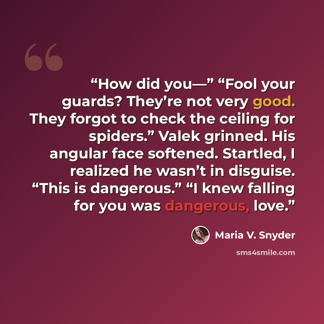 “How did you—” “Fool your guards? They’re not very good. They forgot to check the ceiling for spiders.” Valek grinned. His angular face softened. Startled, I realized he wasn’t in disguise. “This is dangerous.” “I knew falling for you was dangerous, love.” quote by Maria V. Snyder