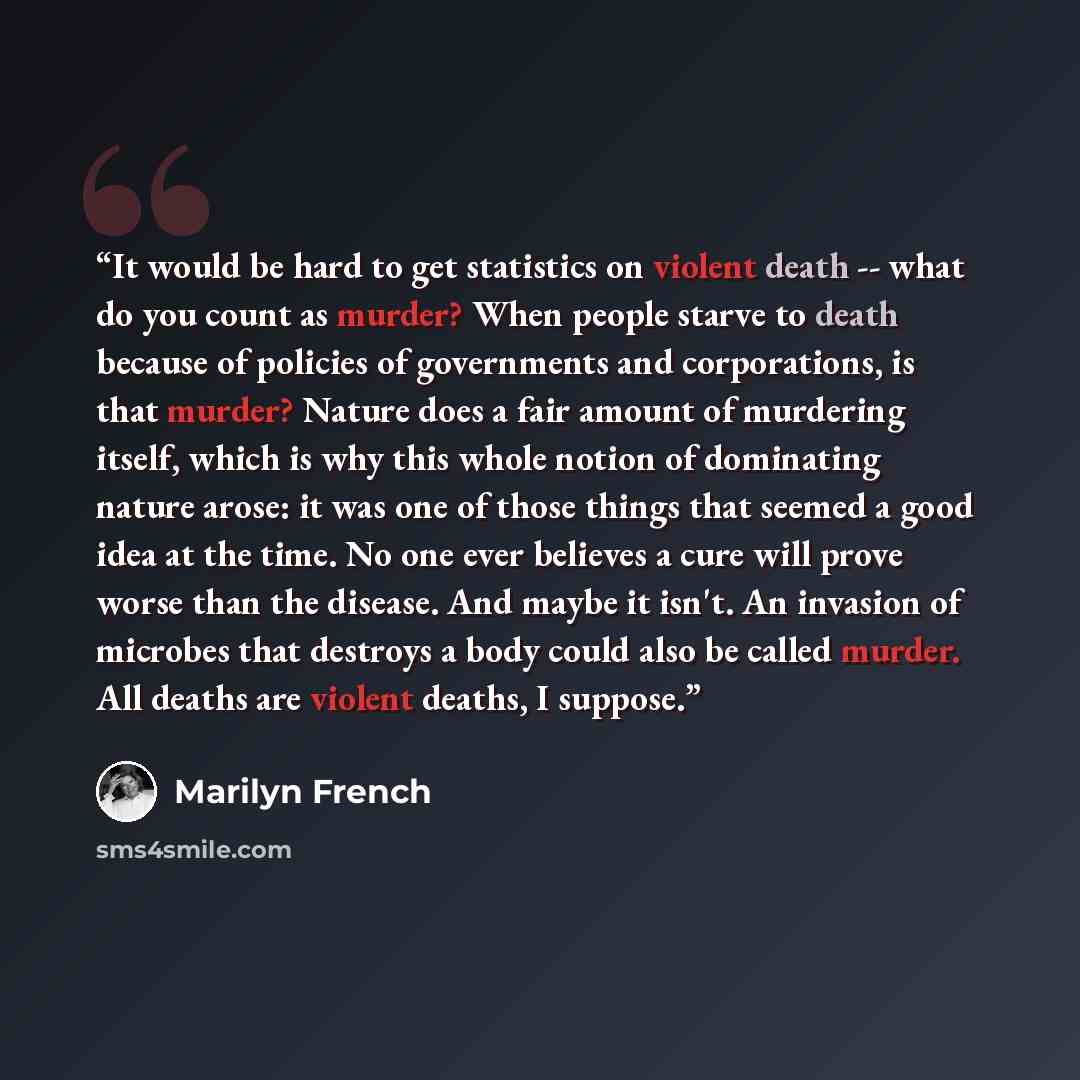 “It would be hard to get statistics on violent death -- what do you count as murder? When people starve to death because of policies of governments and corporations, is that murder? Nature does a fair amount of murdering itself, which is why this whole notion of dominating nature arose: it was one…” quote by Marilyn French