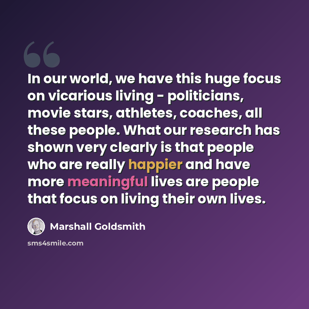 “In our world, we have this huge focus on vicarious living - politicians, movie stars, athletes, coaches, all these people. What our research has shown very clearly is that people who are really happier and have more meaningful lives are people that focus on living their own lives.” quote by Marshall Goldsmith