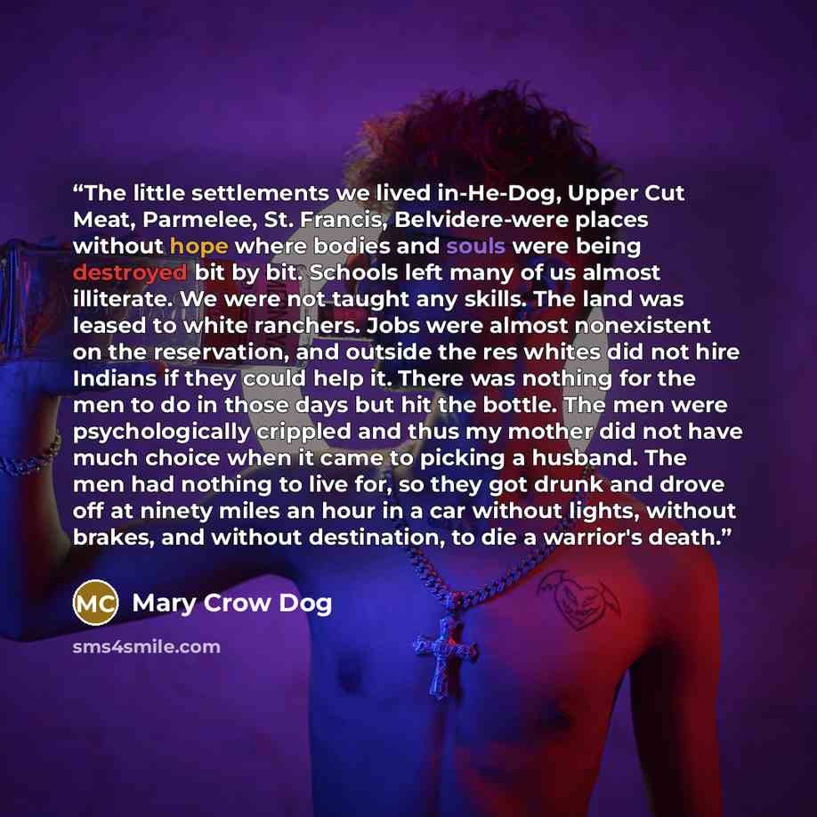 “The little settlements we lived in-He-Dog, Upper Cut Meat, Parmelee, St. Francis, Belvidere-were places without hope where bodies and souls were being destroyed bit by bit. Schools left many of us almost illiterate. We were not taught any skills. The land was leased to white ranchers. Jobs were…” quote by Mary Crow Dog