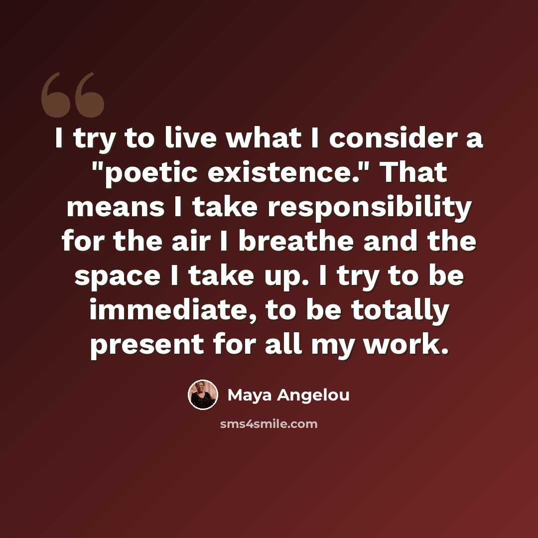 “I try to live what I consider a "poetic existence." That means I take responsibility for the air I breathe and the space I take up. I try to be immediate, to be totally present for all my work.” quote by Maya Angelou