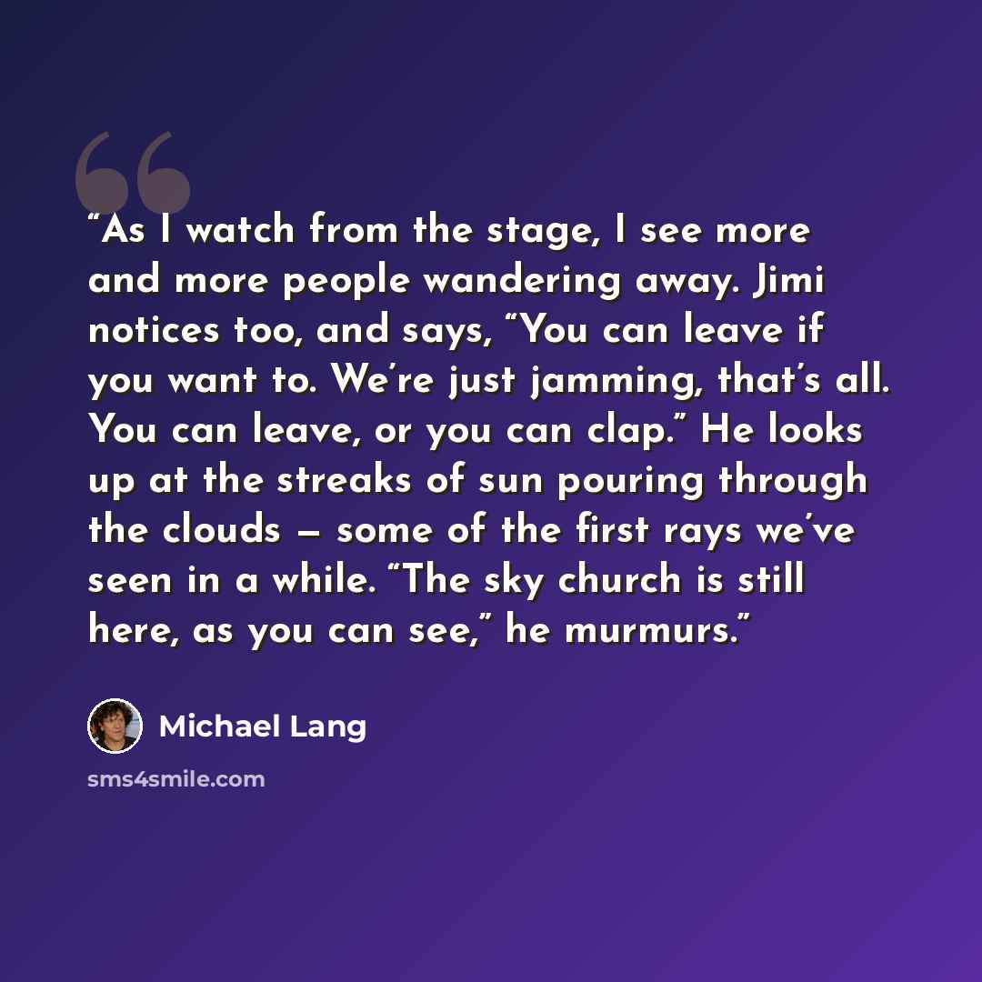 “As I watch from the stage, I see more and more people wandering away. Jimi notices too, and says, “You can leave if you want to. We’re just jamming, that’s all. You can leave, or you can clap.” He looks up at the streaks of sun pouring through the clouds — some of the first rays we’ve seen in a…” quote by Michael Lang