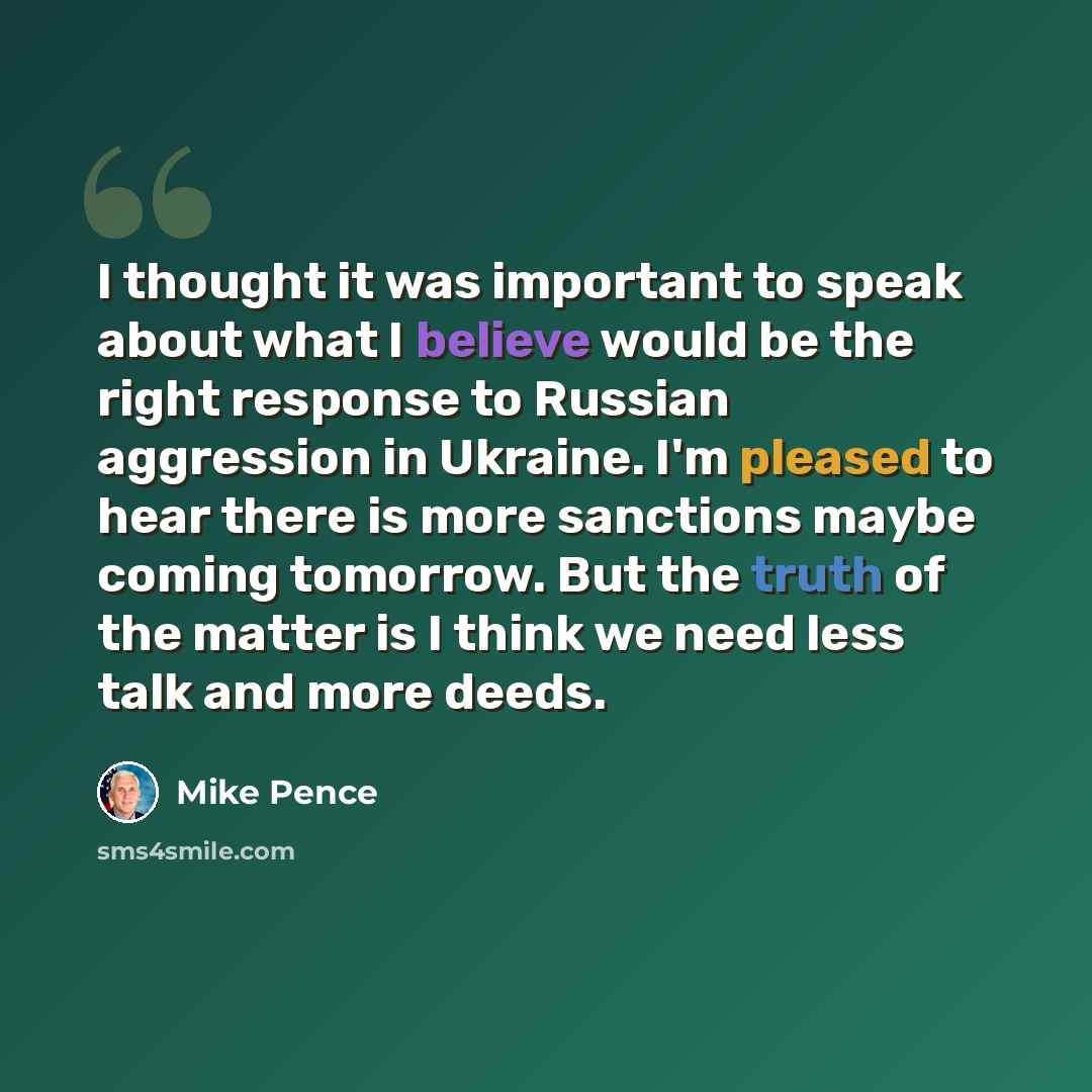 “I thought it was important to speak about what I believe would be the right response to Russian aggression in Ukraine. I'm pleased to hear there is more sanctions maybe coming tomorrow. But the truth of the matter is I think we need less talk and more deeds.” quote by Mike Pence