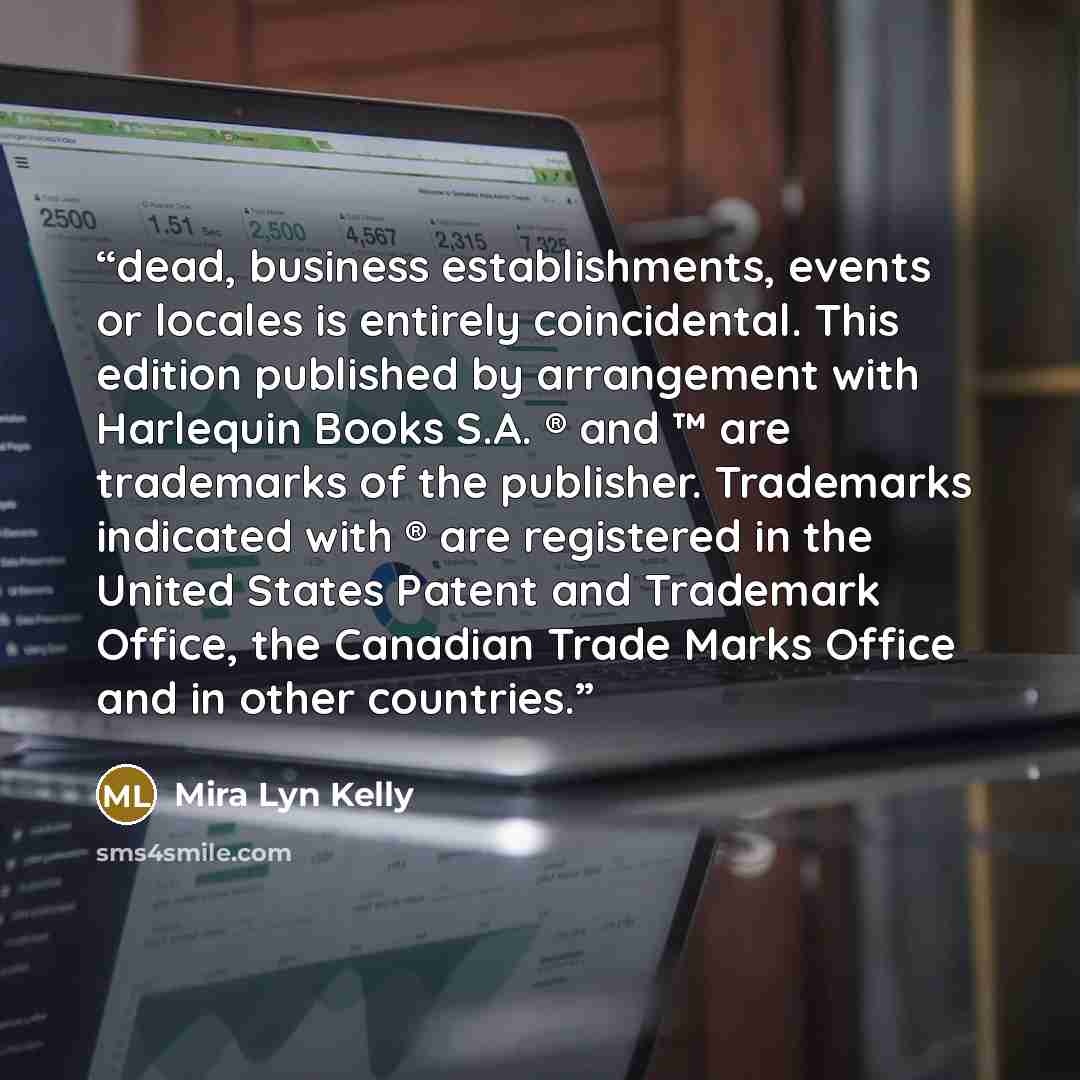“dead, business establishments, events or locales is entirely coincidental. This edition published by arrangement with Harlequin Books S.A. ® and ™ are trademarks of the publisher. Trademarks indicated with ® are registered in the United States Patent and Trademark Office, the Canadian Trade Marks…” quote by Mira Lyn Kelly