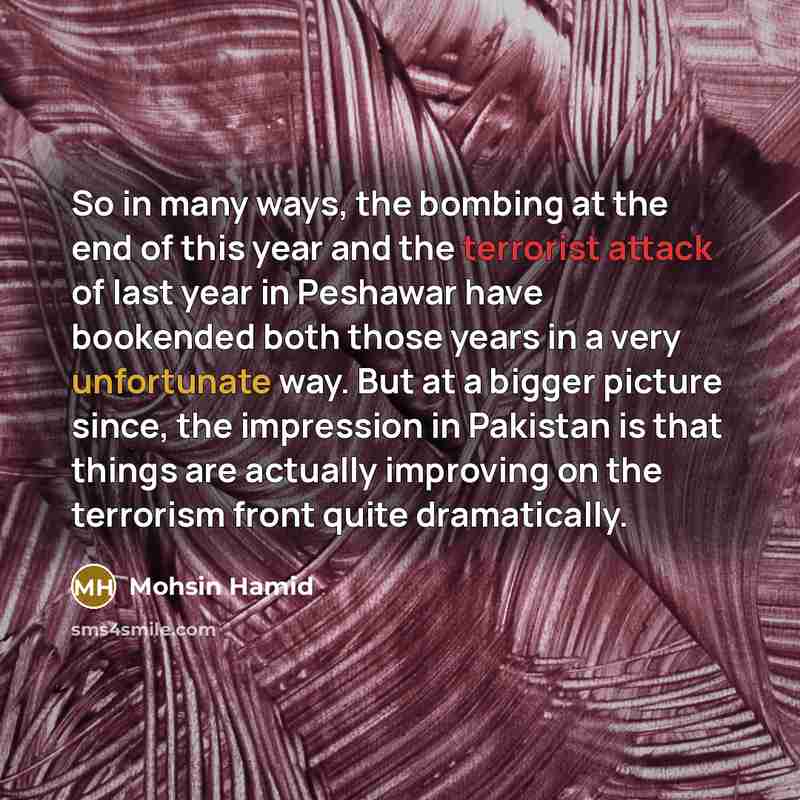 “So in many ways, the bombing at the end of this year and the terrorist attack of last year in Peshawar have bookended both those years in a very unfortunate way. But at a bigger picture since, the impression in Pakistan is that things are actually improving on the terrorism front quite dramatically.” quote by Mohsin Hamid