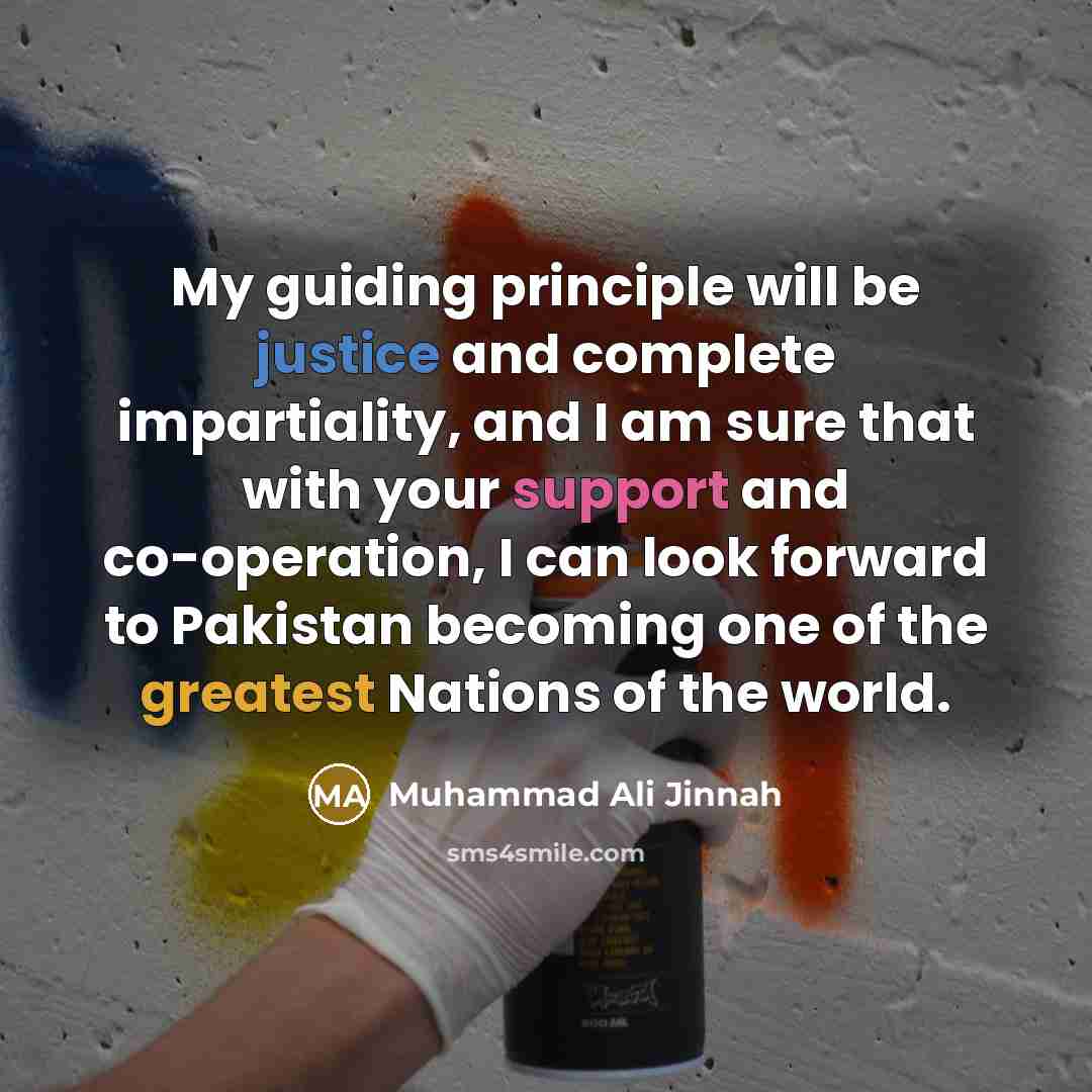 “My guiding principle will be justice and complete impartiality, and I am sure that with your support and co-operation, I can look forward to Pakistan becoming one of the greatest Nations of the world.” quote by Muhammad Ali Jinnah
