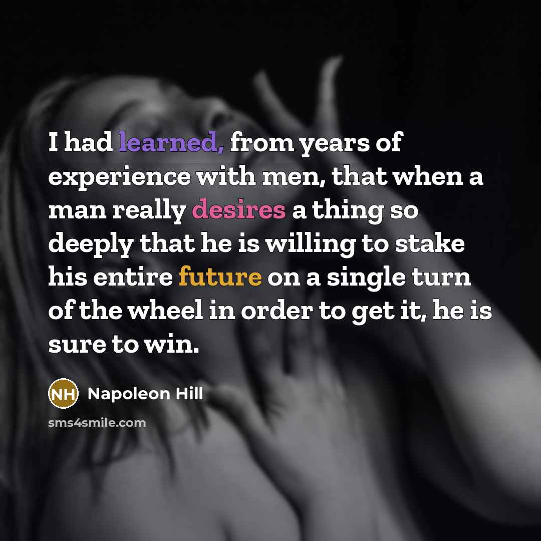 “I had learned, from years of experience with men, that when a man really desires a thing so deeply that he is willing to stake his entire future on a single turn of the wheel in order to get it, he is sure to win.” quote by Napoleon Hill
