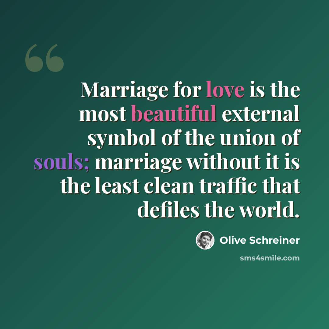 “Marriage for love is the most beautiful external symbol of the union of souls; marriage without it is the least clean traffic that defiles the world.” quote by Olive Schreiner