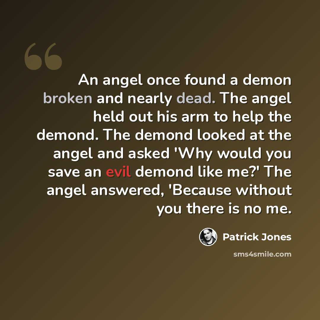 “An angel once found a demon broken and nearly dead. The angel held out his arm to help the demond. The demond looked at the angel and asked 'Why would you save an evil demond like me?' The angel answered, 'Because without you there is no me.” quote by Patrick Jones