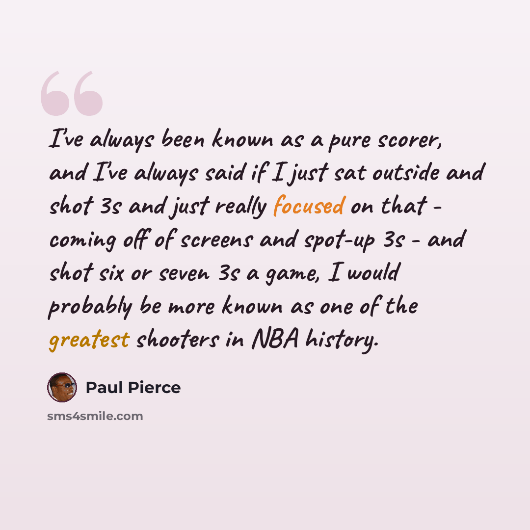 “I've always been known as a pure scorer, and I've always said if I just sat outside and shot 3s and just really focused on that - coming off of screens and spot-up 3s - and shot six or seven 3s a game, I would probably be more known as one of the greatest shooters in NBA history.” quote by Paul Pierce