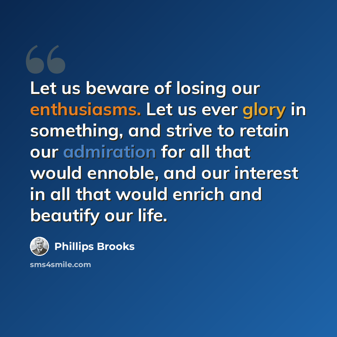 “Let us beware of losing our enthusiasms. Let us ever glory in something, and strive to retain our admiration for all that would ennoble, and our interest in all that would enrich and beautify our life.” quote by Phillips Brooks