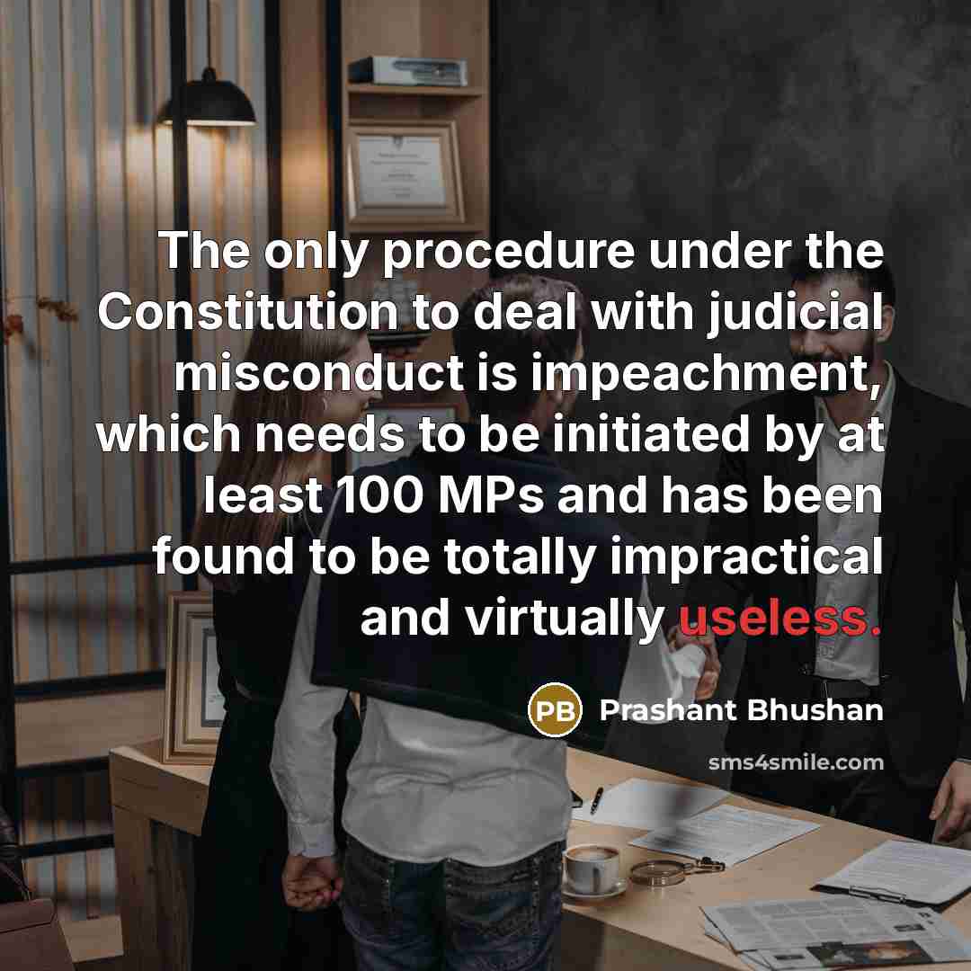 “The only procedure under the Constitution to deal with judicial misconduct is impeachment, which needs to be initiated by at least 100 MPs and has been found to be totally impractical and virtually useless.” quote by Prashant Bhushan