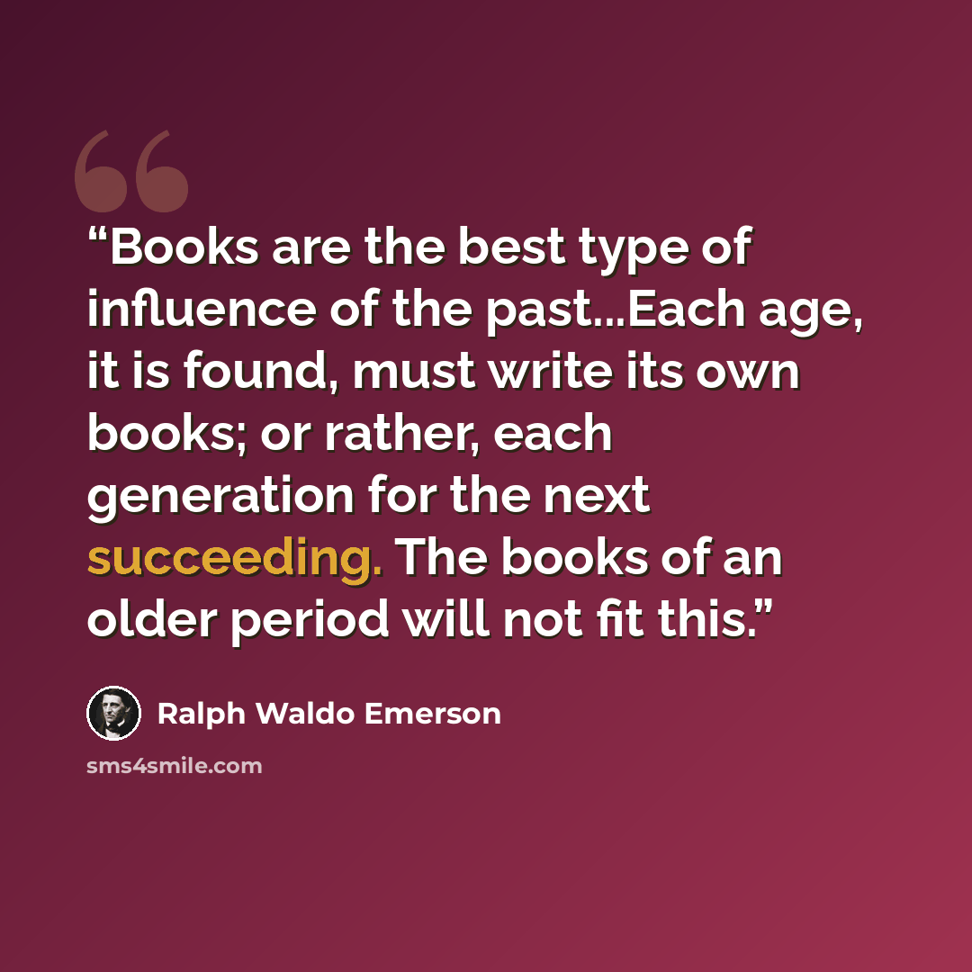 “Books are the best type of influence of the past...Each age, it is found, must write its own books; or rather, each generation for the next succeeding. The books of an older period will not fit this.” quote by Ralph Waldo Emerson