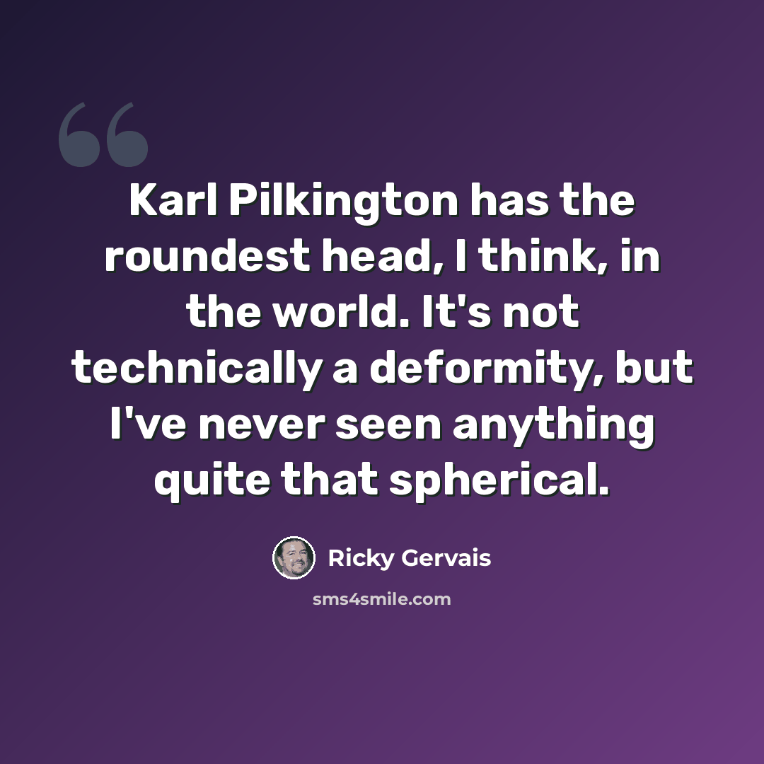 “Karl Pilkington has the roundest head, I think, in the world. It's not technically a deformity, but I've never seen anything quite that spherical.” quote by Ricky Gervais