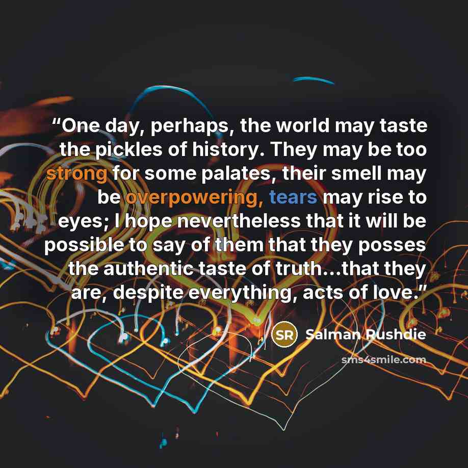 “One day, perhaps, the world may taste the pickles of history. They may be too strong for some palates, their smell may be overpowering, tears may rise to eyes; I hope nevertheless that it will be possible to say of them that they posses the authentic taste of truth...that they are, despite…” quote by Salman Rushdie