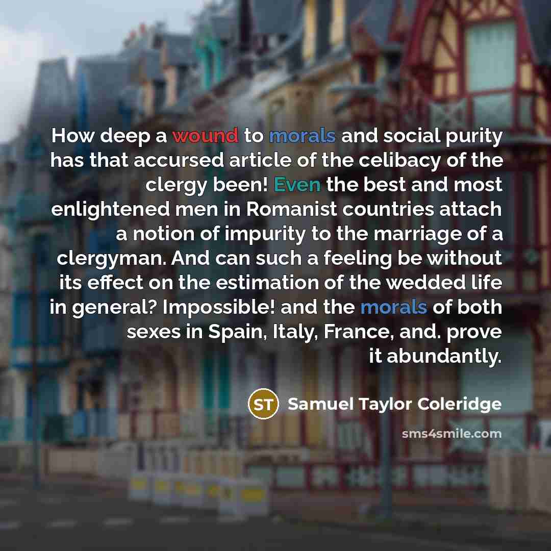 “How deep a wound to morals and social purity has that accursed article of the celibacy of the clergy been! Even the best and most enlightened men in Romanist countries attach a notion of impurity to the marriage of a clergyman. And can such a feeling be without its effect on the estimation of the…” quote by Samuel Taylor Coleridge