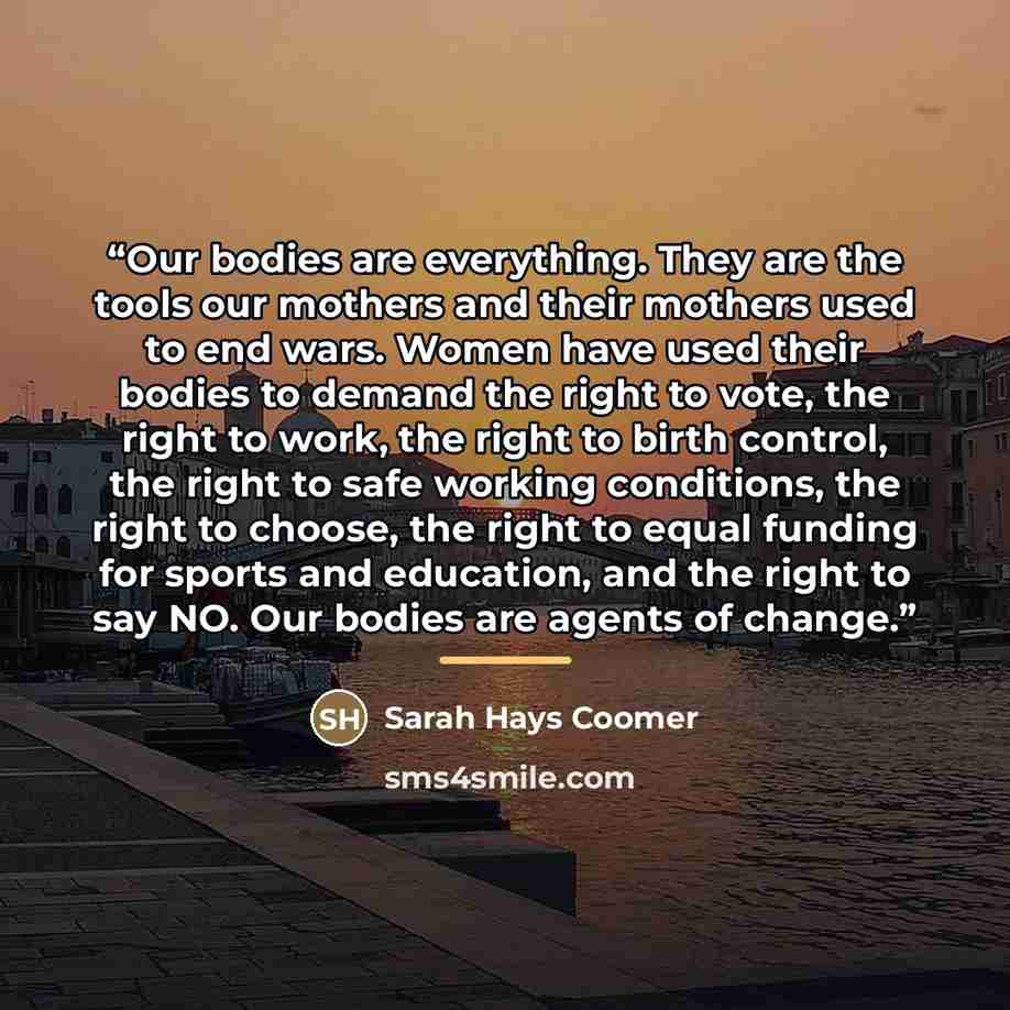“Our bodies are everything. They are the tools our mothers and their mothers used to end wars. Women have used their bodies to demand the right to vote, the right to work, the right to birth control, the right to safe working conditions, the right to choose, the right to equal funding for sports…” quote by Sarah Hays Coomer