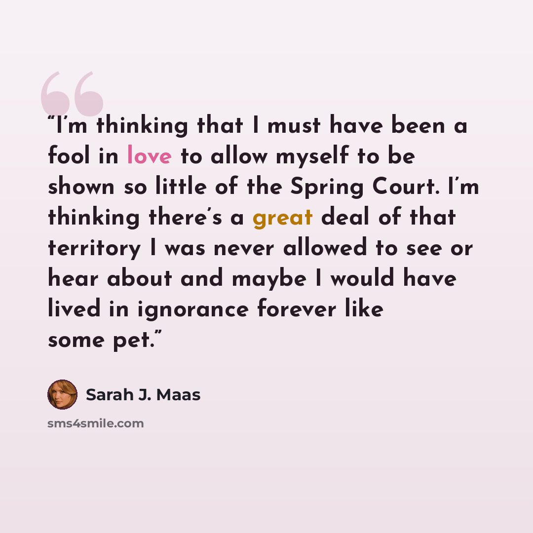 “I’m thinking that I must have been a fool in love to allow myself to be shown so little of the Spring Court. I’m thinking there’s a great deal of that territory I was never allowed to see or hear about and maybe I would have lived in ignorance forever like some pet.” quote by Sarah J. Maas