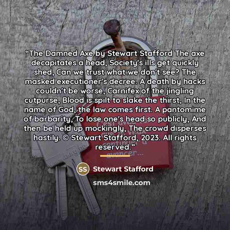 “The Damned Axe by Stewart Stafford The axe decapitates a head, Society's ills get quickly shed, Can we trust what we don't see? The masked executioner's decree. A death by hacks couldn't be worse, Carnifex of the jingling cutpurse, Blood is spilt to slake the thirst, In the name of God, the law…” quote by Stewart Stafford
